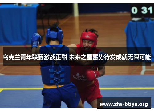 乌克兰青年联赛激战正酣 未来之星蓄势待发成就无限可能 乌克兰青年联赛激战正酣 未来之星蓄势待发成就无限可能