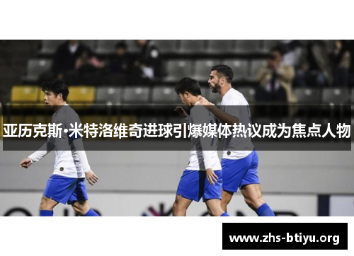 亚历克斯·米特洛维奇进球引爆媒体热议成为焦点人物 亚历克斯·米特洛维奇进球引爆媒体热议成为焦点人物