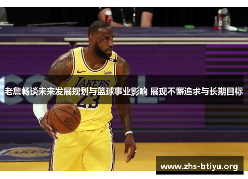 老詹畅谈未来发展规划与篮球事业影响 展现不懈追求与长期目标
