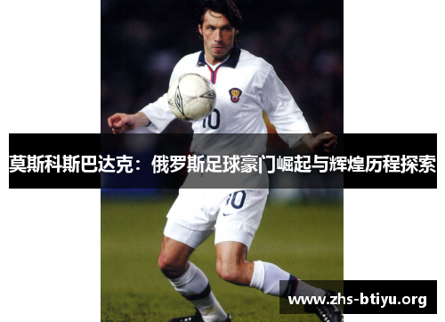 莫斯科斯巴达克:俄罗斯足球豪门崛起与辉煌历程探索 莫斯科斯巴达克:俄罗斯足球豪门崛起与辉煌历程探索