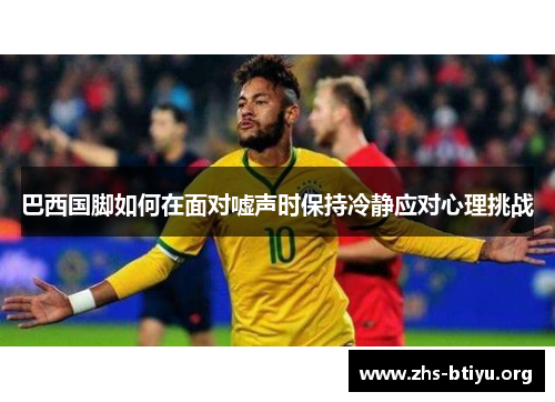 巴西国脚如何在面对嘘声时保持冷静应对心理挑战 巴西国脚如何在面对嘘声时保持冷静应对心理挑战