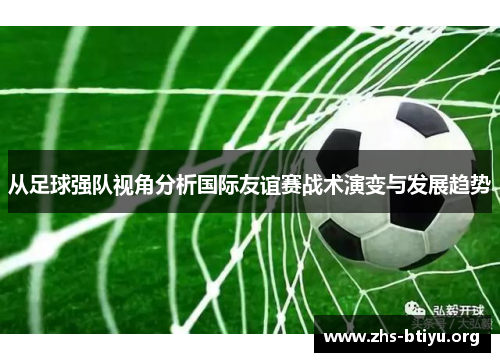从足球强队视角分析国际友谊赛战术演变与发展趋势 从足球强队视角分析国际友谊赛战术演变与发展趋势
