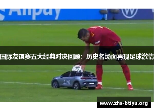 国际友谊赛五大经典对决回顾:历史名场面再现足球激情 国际友谊赛五大经典对决回顾:历史名场面再现足球激情