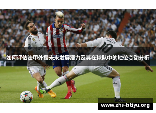 如何评估法甲外援未来发展潜力及其在球队中的地位变动分析