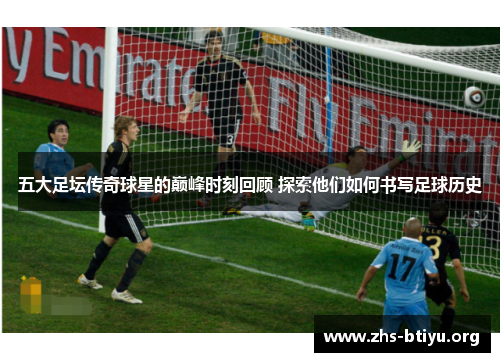 五大足坛传奇球星的巅峰时刻回顾 探索他们如何书写足球历史 五大足坛传奇球星的巅峰时刻回顾 探索他们如何书写足球历史