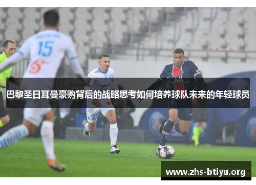 巴黎圣日耳曼豪购背后的战略思考如何培养球队未来的年轻球员
