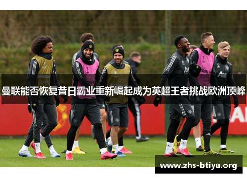 曼联能否恢复昔日霸业重新崛起成为英超王者挑战欧洲顶峰 曼联能否恢复昔日霸业重新崛起成为英超王者挑战欧洲顶峰
