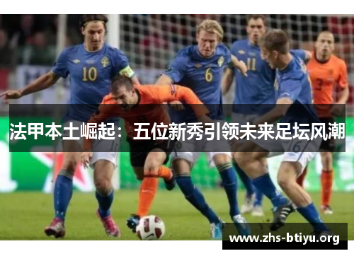 法甲本土崛起:五位新秀引领未来足坛风潮 法甲本土崛起:五位新秀引领未来足坛风潮