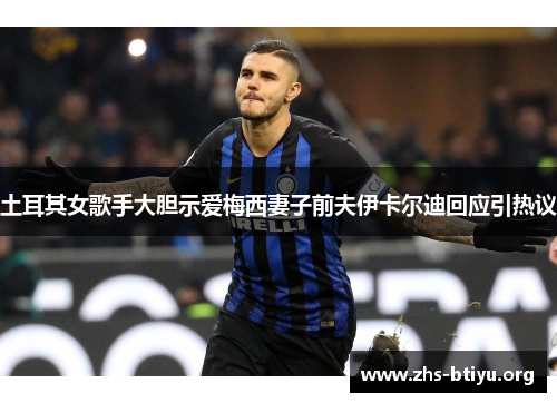 土耳其女歌手大胆示爱梅西妻子前夫伊卡尔迪回应引热议