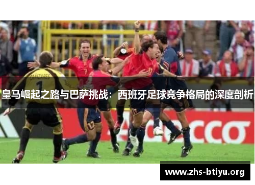 皇马崛起之路与巴萨挑战:西班牙足球竞争格局的深度剖析 皇马崛起之路与巴萨挑战:西班牙足球竞争格局的深度剖析