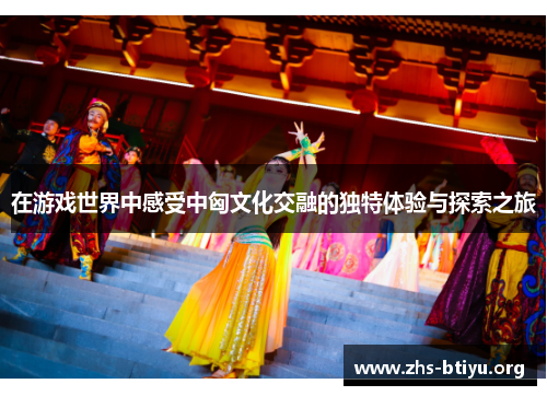 在游戏世界中感受中匈文化交融的独特体验与探索之旅 在游戏世界中感受中匈文化交融的独特体验与探索之旅