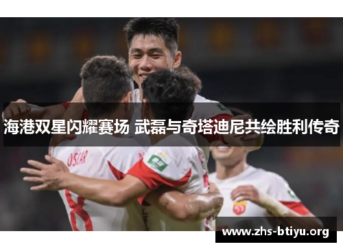 海港双星闪耀赛场 武磊与奇塔迪尼共绘胜利传奇 海港双星闪耀赛场 武磊与奇塔迪尼共绘胜利传奇