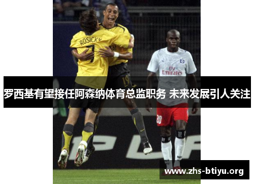 罗西基有望接任阿森纳体育总监职务 未来发展引人关注 罗西基有望接任阿森纳体育总监职务 未来发展引人关注