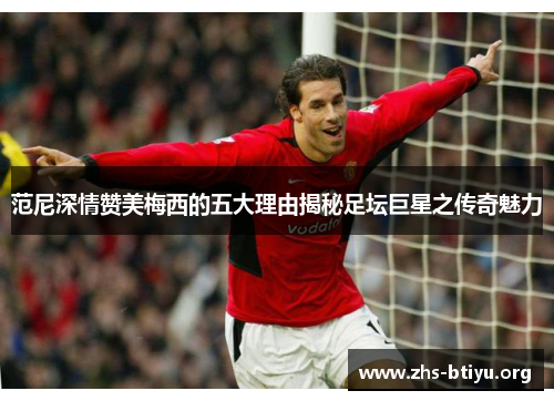 范尼深情赞美梅西的五大理由揭秘足坛巨星之传奇魅力 范尼深情赞美梅西的五大理由揭秘足坛巨星之传奇魅力