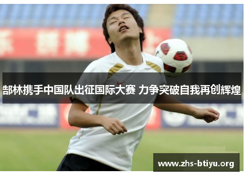 郜林携手中国队出征国际大赛 力争突破自我再创辉煌 郜林携手中国队出征国际大赛 力争突破自我再创辉煌